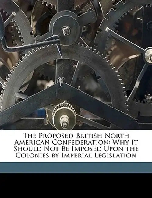 The Proposed British North American Confederation: Why It Should Not Be Imposed Upon the Colonies by Imperial Legislation by Edward Goff Penny