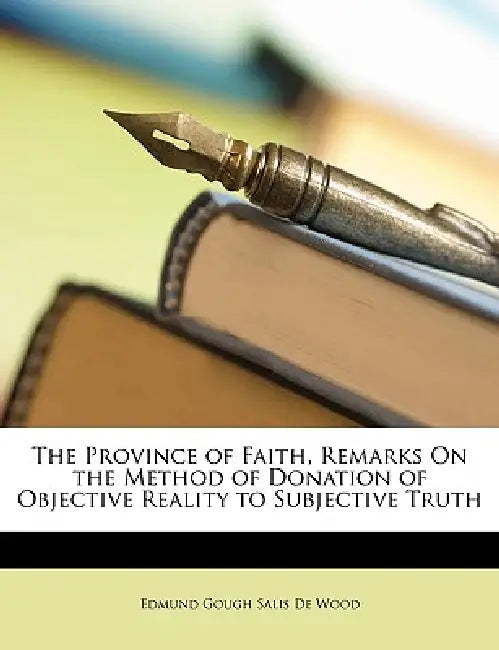 The Province of Faith, Remarks On the Method of Donation of Objective Reality to Subjective Truth by Edmund Gough Salis De Wood