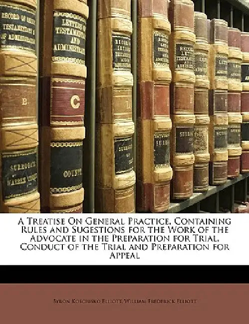 A Treatise On General Practice, Containing Rules and Sugestions for the Work of the Advocate in the Preparation for Trial, Conduct of the Trial and Pr by Byron Kosciusko Elliott, William Frederick Elliott