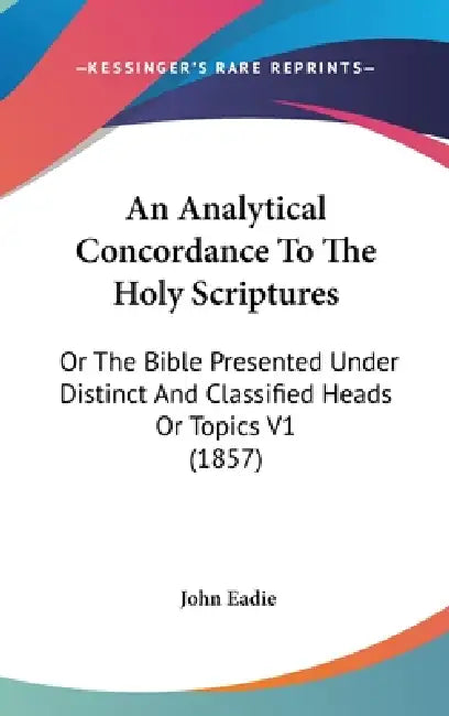 An Analytical Concordance To The Holy Scriptures: Or The Bible Presented Under Distinct And Classified Heads Or Topics V1 (1857) by John Eadie