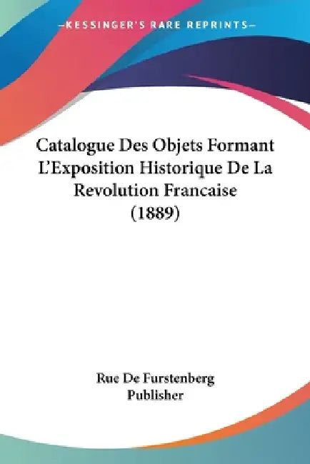 Catalogue Des Objets Formant L'Exposition Historique De La Revolution Francaise (1889) by Rue de Furstenberg Publisher
