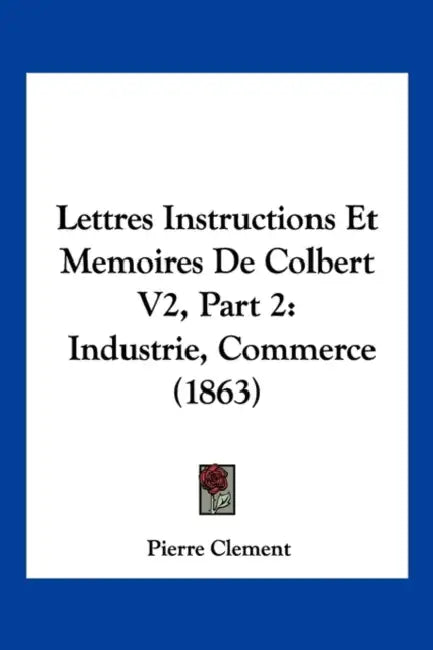 Lettres Instructions Et Memoires De Colbert V2, Part 2: Industrie, Commerce (1863) by Pierre Clement