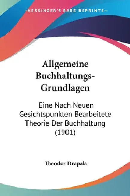 Allgemeine Buchhaltungs-Grundlagen: Eine Nach Neuen Gesichtspunkten Bearbeitete Theorie Der Buchhaltung (1901) by Drapala, Theodor