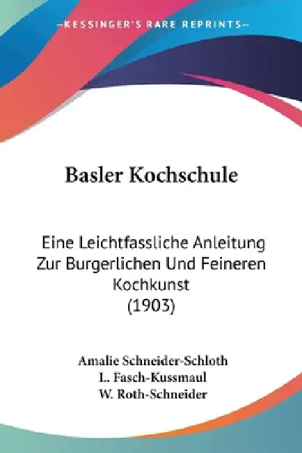 Basler Kochschule: Eine Leichtfassliche Anleitung Zur Burgerlichen Und Feineren Kochkunst (1903) by Amalie Schneider-Schloth, L. Fasch-Kussmaul, W. Roth-Schneider