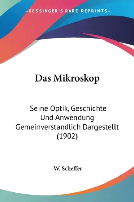 Das Mikroskop: Seine Optik, Geschichte Und Anwendung Gemeinverstandlich Dargestellt (1902) by W. Scheffer