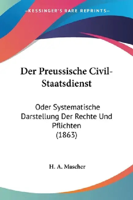 Der Preussische Civil-Staatsdienst: Oder Systematische Darstellung Der Rechte Und Pflichten (1863) by H. A. Mascher