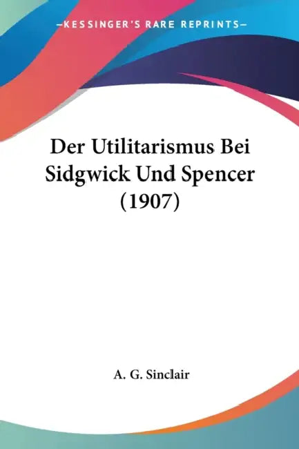 Der Utilitarismus Bei Sidgwick Und Spencer (1907) by A. G. Sinclair