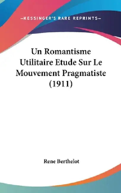 Un Romantisme Utilitaire Etude Sur Le Mouvement Pragmatiste (1911) by Rene Berthelot
