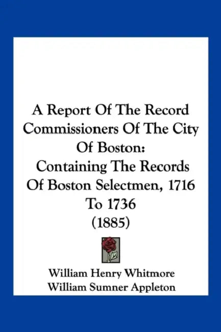 A Report Of The Record Commissioners Of The City Of Boston: Containing The Records Of Boston Selectmen, 1716 To 1736 (1885) by William Henry Whitmore, William Sumner Appleton