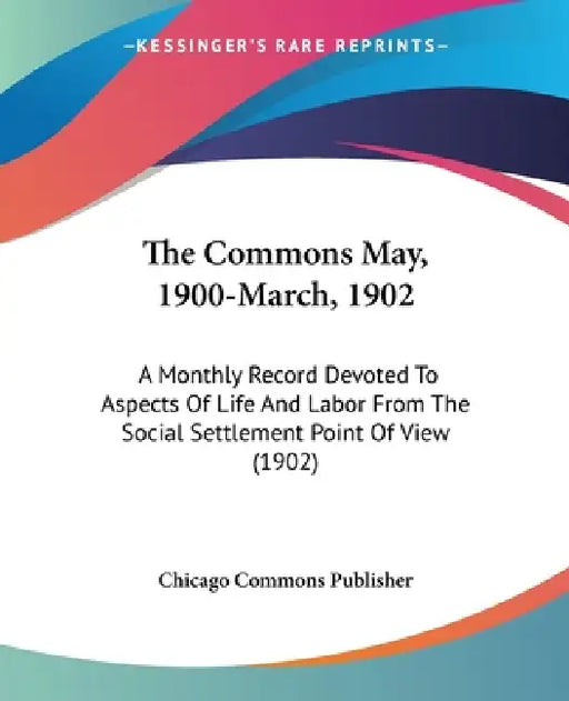 The Commons May, 1900-March, 1902: A Monthly Record Devoted To Aspects Of Life And Labor From The Social Settlement Point Of View (1902) by Chicago Commons Publisher