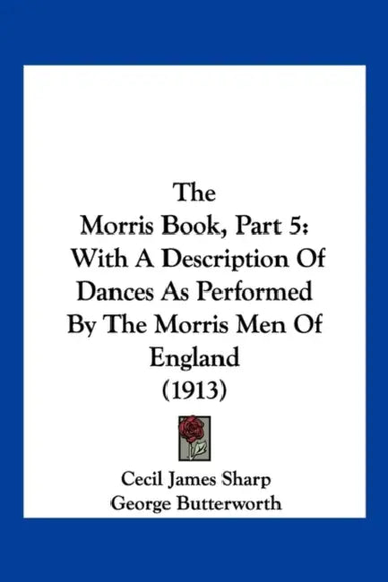 The Morris Book, Part 5: With A Description Of Dances As Performed By The Morris Men Of England (1913) by Cecil James Sharp, George Butterworth