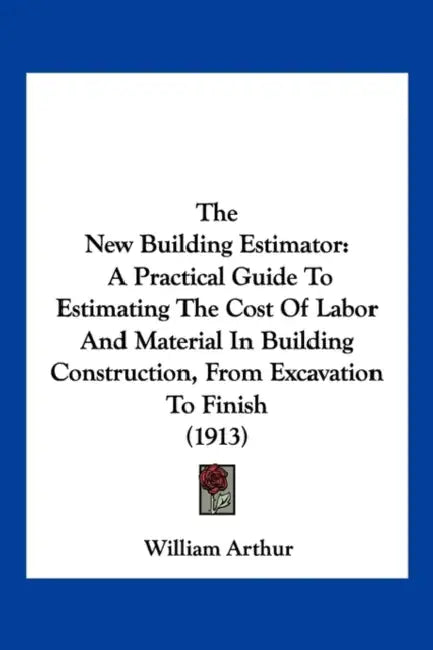 The New Building Estimator: A Practical Guide To Estimating The Cost Of Labor And Material In Building Construction, From Excavation To Finish (1913) by William Arthur