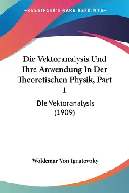 Die Vektoranalysis Und Ihre Anwendung in Der Theoretischen Physik, Part 1: Die Vektoranalysis (1909) by Woldemar Von Ignatowsky