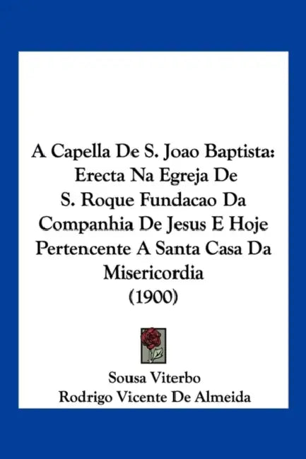 A Capella De S. Joao Baptista: Erecta Na Egreja De S. Roque Fundacao Da Companhia De Jesus E Hoje Pertencente A Santa Casa Da Misericordia (1900) by Sousa Viterbo, Rodrigo Vicente De Almeida