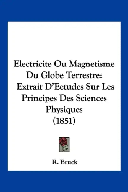 Electricite Ou Magnetisme Du Globe Terrestre: Extrait D'Eetudes Sur Les Principes Des Sciences Physiques (1851) by R. Bruck