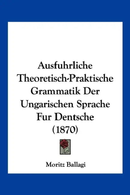 Ausfuhrliche Theoretisch-Praktische Grammatik Der Ungarischen Sprache Fur Dentsche (1870) by Moritz Ballagi