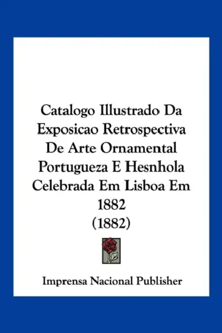 Catalogo Illustrado Da Exposicao Retrospectiva De Arte Ornamental Portugueza E Hesnhola Celebrada Em Lisboa Em 1882 (1882) by Imprensa Nacional Publisher
