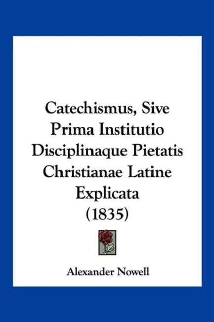 Catechismus, Sive Prima Institutio Disciplinaque Pietatis Christianae Latine Explicata (1835) by Alexander Nowell