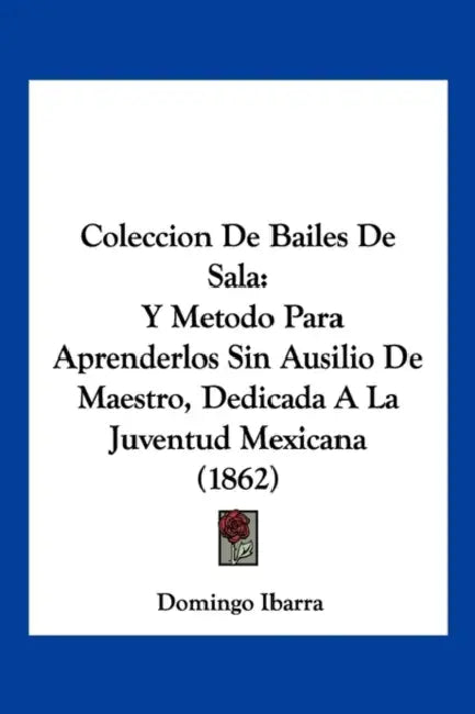 Coleccion De Bailes De Sala: Y Metodo Para Aprenderlos Sin Ausilio De Maestro, Dedicada A La Juventud Mexicana (1862) by Domingo Ibarra