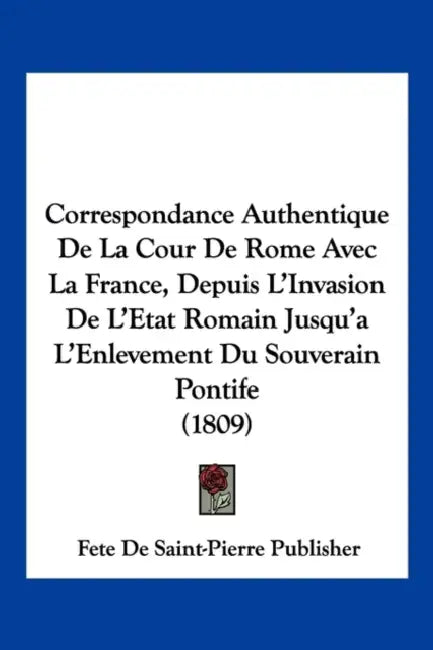 Correspondance Authentique De La Cour De Rome Avec La France, Depuis L'Invasion De L'Etat Romain Jusqu'a L'Enlevement Du Souverain Pontife (1809) by Fete de Saint-Pierre Publisher