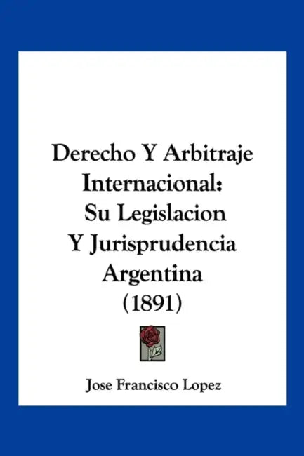 Derecho Y Arbitraje Internacional: Su Legislacion Y Jurisprudencia Argentina (1891) by Jose Francisco Lopez