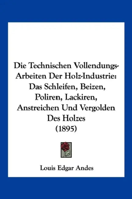 Die Technischen Vollendungs-Arbeiten Der Holz-Industrie: Das Schleifen, Beizen, Poliren, Lackiren, Anstreichen Und Vergolden Des Holzes (1895) by Louis Edgar Andes