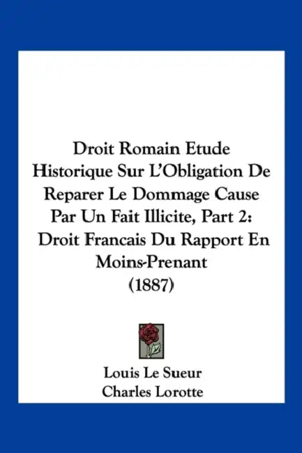 Droit Romain Etude Historique Sur L'Obligation De Reparer Le Dommage Cause Par Un Fait Illicite, Part 2: Droit Francais Du Rapport En Moins-Prenant (1 by Louis Le Sueur, Charles Lorotte, Victor Marce