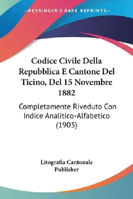 Codice Civile Della Repubblica E Cantone Del Ticino, Del 15 Novembre 1882: Completamente Riveduto Con Indice Analitico-Alfabetico (1903) by Litografia Cantonale Publisher