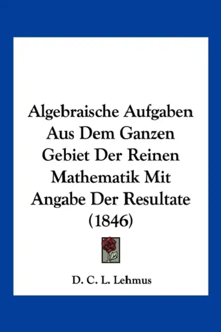 Algebraische Aufgaben Aus Dem Ganzen Gebiet Der Reinen Mathematik Mit Angabe Der Resultate (1846) by D. C. L. Lehmus