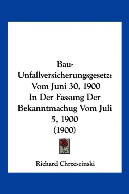 Bau-Unfallversicherungsgesetz: Vom Juni 30, 1900 In Der Fassung Der Bekanntmachug Vom Juli 5, 1900 (1900) by Richard Chrzescinski