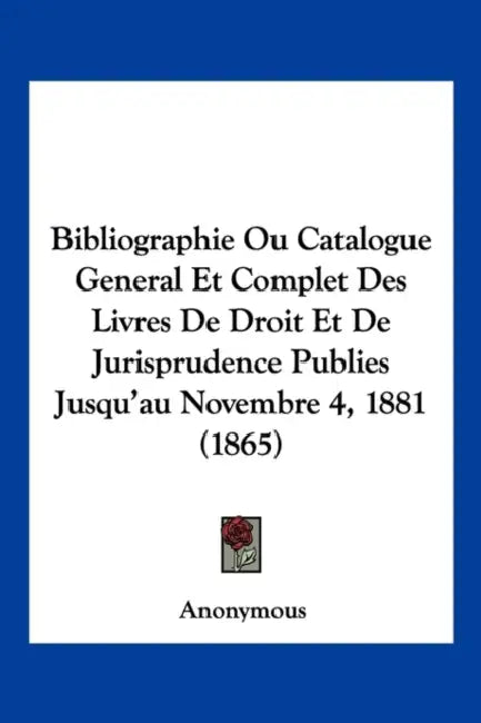 Bibliographie Ou Catalogue General Et Complet Des Livres De Droit Et De Jurisprudence Publies Jusqu'au Novembre 4, 1881 (1865) by Anonymous