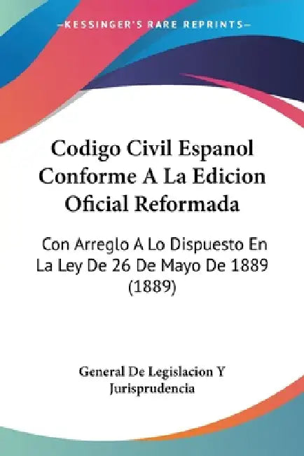 Codigo Civil Espanol Conforme A La Edicion Oficial Reformada: Con Arreglo A Lo Dispuesto En La Ley De 26 De Mayo De 1889 (1889) by General de Legislacion Y Jurisprudencia