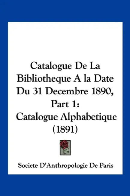 Catalogue De La Bibliotheque A la Date Du 31 Decembre 1890, Part 1: Catalogue Alphabetique (1891) by Societe d'Anthropologie de Paris