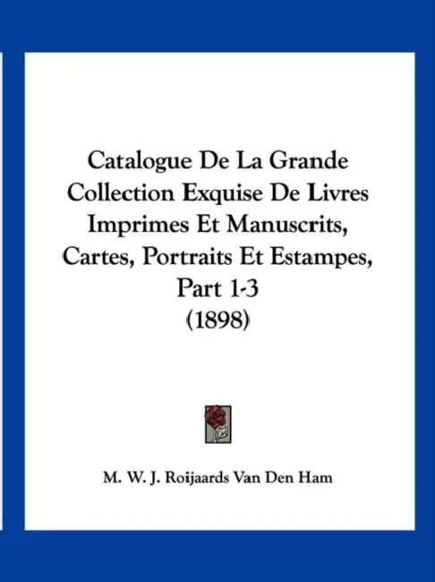 Catalogue De La Grande Collection Exquise De Livres Imprimes Et Manuscrits, Cartes, Portraits Et Estampes, Part 1-3 (1898) by M. W. J. Roijaards Van Den Ham