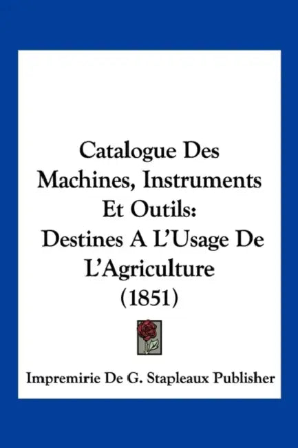 Catalogue Des Machines, Instruments Et Outils: Destines A L'Usage De L'Agriculture (1851) by Impremirie de G Stapleaux Publisher