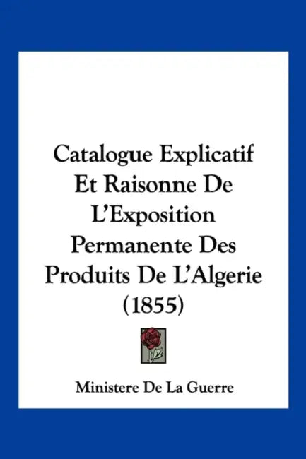 Catalogue Explicatif Et Raisonne De L'Exposition Permanente Des Produits De L'Algerie (1855) by Ministere de la Guerre