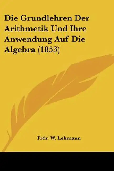 Die Grundlehren Der Arithmetik Und Ihre Anwendung Auf Die Algebra (1853) by Frdr W. Lehmann