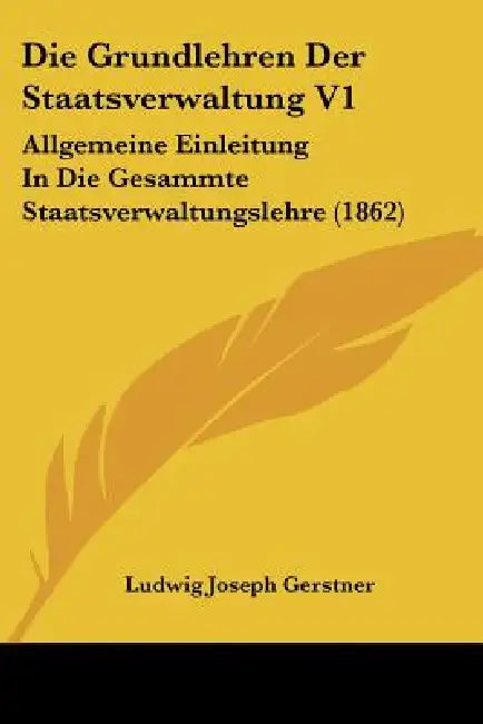 Die Grundlehren Der Staatsverwaltung V1: Allgemeine Einleitung In Die Gesammte Staatsverwaltungslehre (1862) by Ludwig Joseph Gerstner