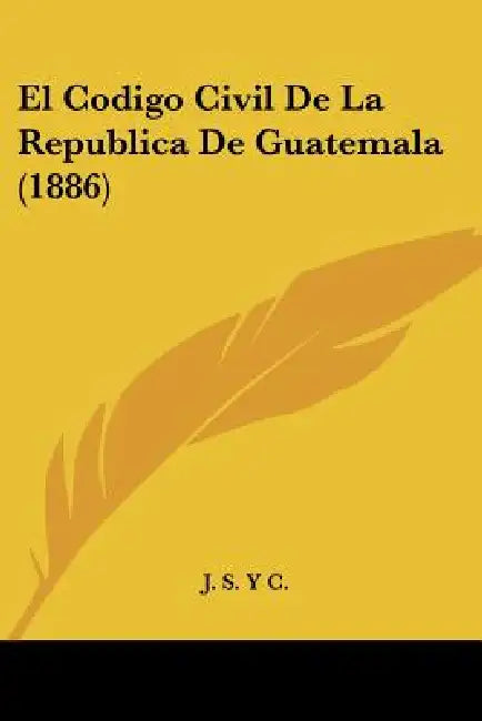 El Codigo Civil De La Republica De Guatemala (1886) by J S Y C