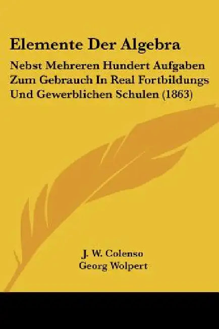Elemente Der Algebra: Nebst Mehreren Hundert Aufgaben Zum Gebrauch In Real Fortbildungs Und Gewerblichen Schulen (1863) by J. W. Colenso, Georg Wolpert