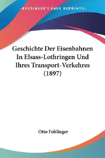Geschichte Der Eisenbahnen In Elsass-Lothringen Und Ihres Transport-Verkehres (1897) by Otto Fohlinger