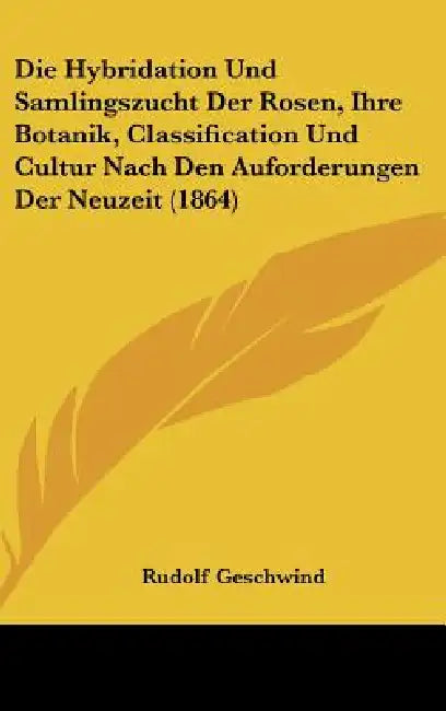 Die Hybridation Und Samlingszucht Der Rosen, Ihre Botanik, Classification Und Cultur Nach Den Auforderungen Der Neuzeit (1864) by Rudolf Geschwind