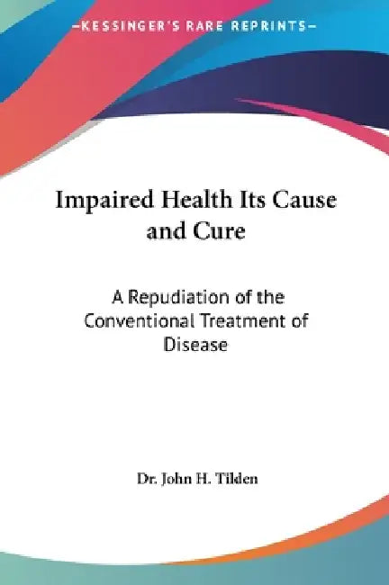 Impaired Health Its Cause and Cure: A Repudiation of the Conventional Treatment of Disease by John H. Tilden