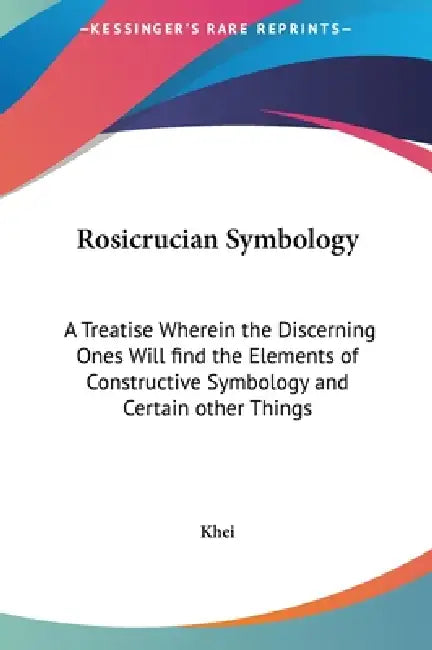 Rosicrucian Symbology: A Treatise Wherein the Discerning Ones Will find the Elements of Constructive Symbology and Certain other Things by Khei