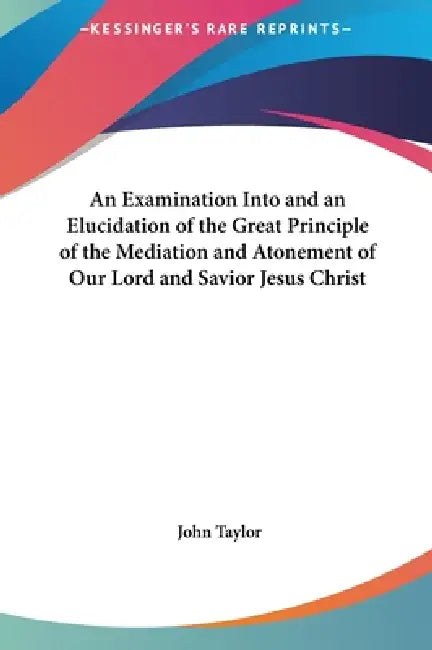 An Examination Into and an Elucidation of the Great Principle of the Mediation and Atonement of Our Lord and Savior Jesus Christ by John Taylor