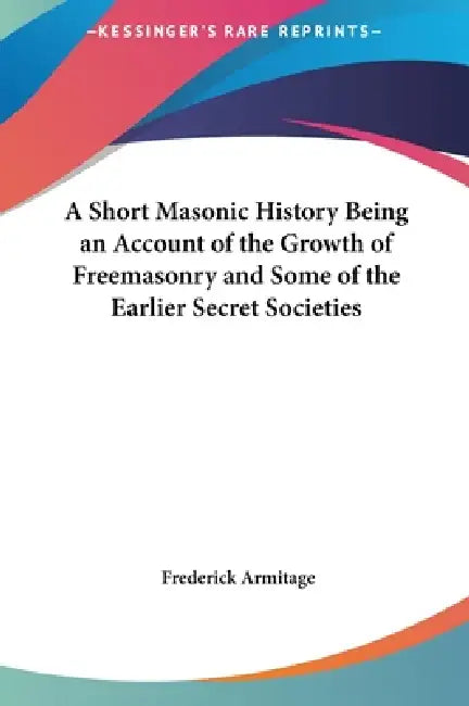 A Short Masonic History Being an Account of the Growth of Freemasonry and Some of the Earlier Secret Societies by Frederick Armitage