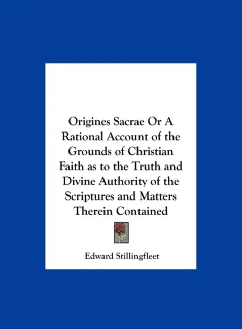 Origines Sacrae or a Rational Account of the Grounds of Christian Faith as to the Truth and Divine Authority of the Scriptures and Matters Therein Con by Edward Stillingfleet