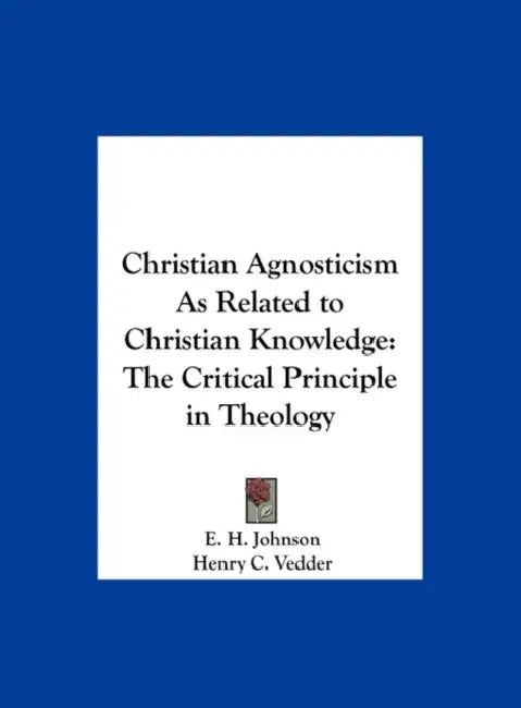 Christian Agnosticism As Related to Christian Knowledge: The Critical Principle in Theology by E. H. Johnson, Henry C. Vedder