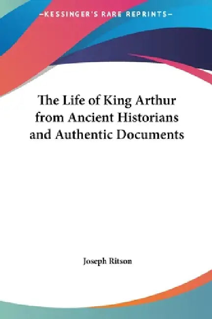 The Life of King Arthur from Ancient Historians and Authentic Documents by Joseph Ritson