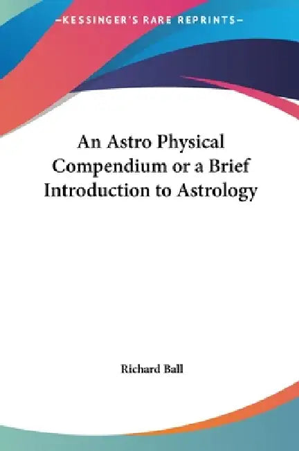 An Astro Physical Compendium or a Brief Introduction to Astrology by Richard Ball